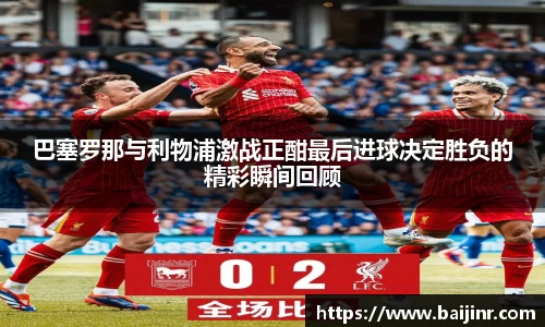 巴塞罗那与利物浦激战正酣最后进球决定胜负的精彩瞬间回顾